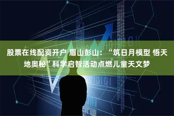股票在线配资开户 眉山彭山：“筑日月模型 悟天地奥秘”科学启智活动点燃儿童天文梦