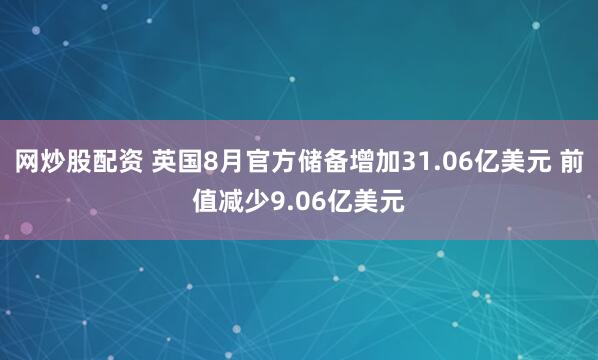 网炒股配资 英国8月官方储备增加31.06亿美元 前值减少9.06亿美元