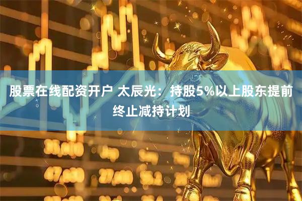 股票在线配资开户 太辰光：持股5%以上股东提前终止减持计划