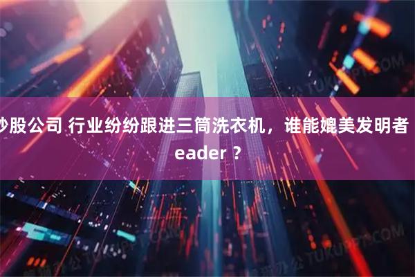 炒股公司 行业纷纷跟进三筒洗衣机，谁能媲美发明者 Leader ？
