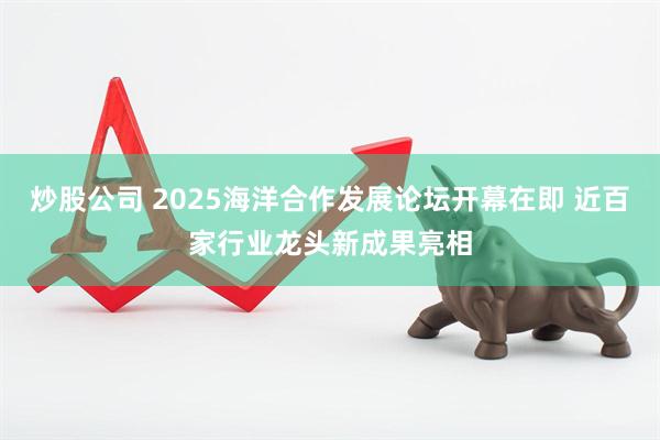 炒股公司 2025海洋合作发展论坛开幕在即 近百家行业龙头新成果亮相