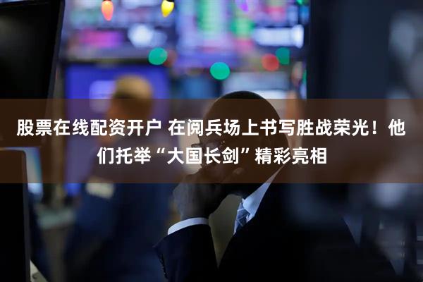 股票在线配资开户 在阅兵场上书写胜战荣光！他们托举“大国长剑”精彩亮相