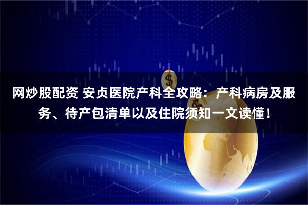 网炒股配资 安贞医院产科全攻略：产科病房及服务、待产包清单以及住院须知一文读懂！