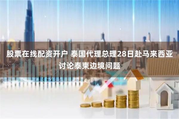 股票在线配资开户 泰国代理总理28日赴马来西亚讨论泰柬边境问题