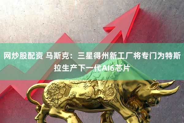 网炒股配资 马斯克：三星得州新工厂将专门为特斯拉生产下一代AI6芯片