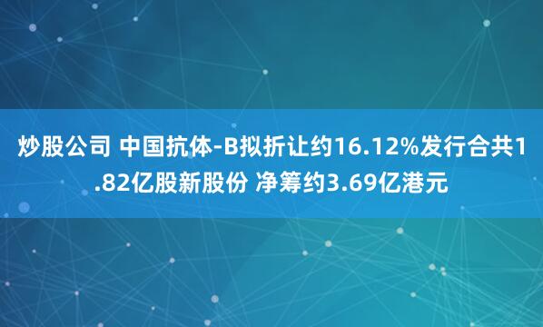 炒股公司 中国抗体-B拟折让约16.12%发行合共1.82亿股新股份 净筹约3.69亿港元