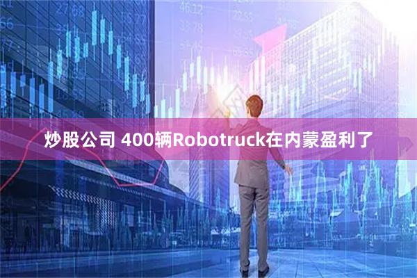 炒股公司 400辆Robotruck在内蒙盈利了