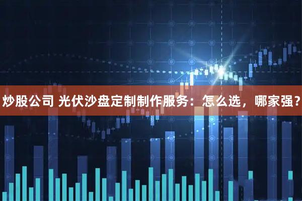 炒股公司 光伏沙盘定制制作服务：怎么选，哪家强？