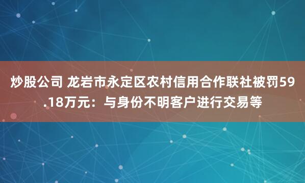 炒股公司 龙岩市永定区农村信用合作联社被罚59.18万元：与身份不明客户进行交易等