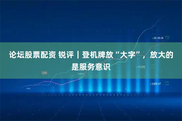 论坛股票配资 锐评｜登机牌放“大字”，放大的是服务意识