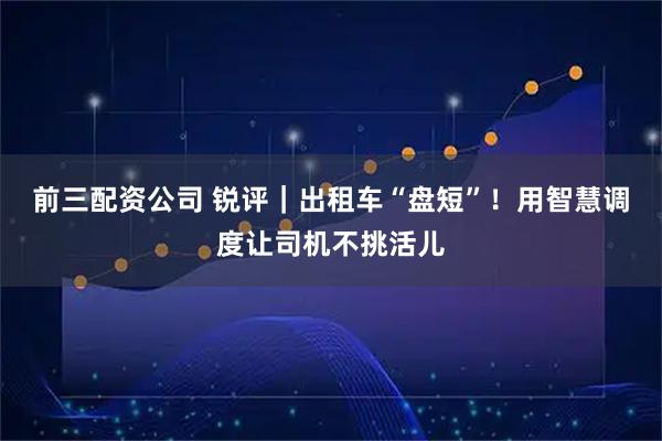 前三配资公司 锐评｜出租车“盘短”！用智慧调度让司机不挑活儿