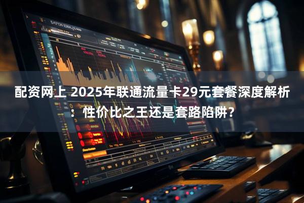 配资网上 2025年联通流量卡29元套餐深度解析：性价比之王还是套路陷阱？