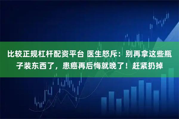 比较正规杠杆配资平台 医生怒斥：别再拿这些瓶子装东西了，患癌再后悔就晚了！赶紧扔掉