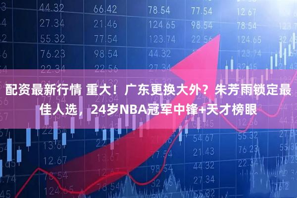 配资最新行情 重大！广东更换大外？朱芳雨锁定最佳人选，24岁NBA冠军中锋+天才榜眼