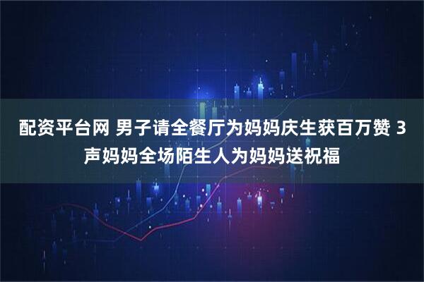 配资平台网 男子请全餐厅为妈妈庆生获百万赞 3声妈妈全场陌生人为妈妈送祝福
