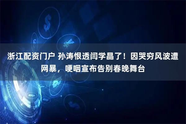 浙江配资门户 孙涛恨透闫学晶了！因哭穷风波遭网暴，哽咽宣布告别春晚舞台