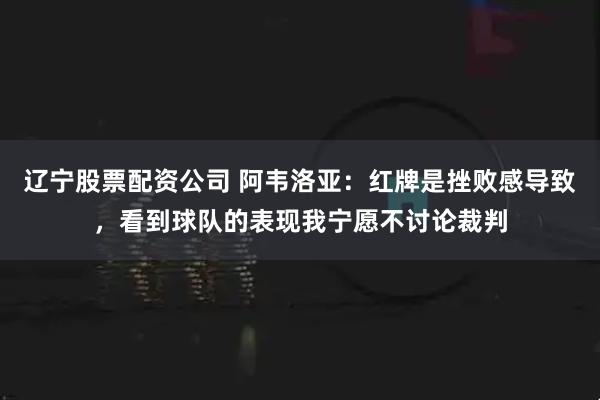 辽宁股票配资公司 阿韦洛亚：红牌是挫败感导致，看到球队的表现我宁愿不讨论裁判