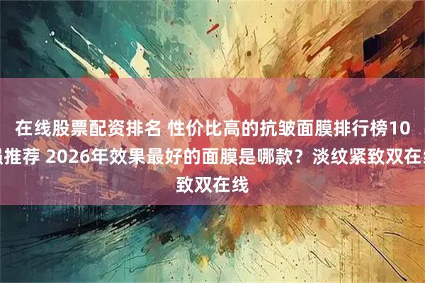 在线股票配资排名 性价比高的抗皱面膜排行榜10强推荐 2026年效果最好的面膜是哪款？淡纹紧致双在线