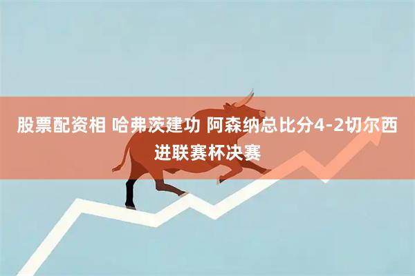 股票配资相 哈弗茨建功 阿森纳总比分4-2切尔西进联赛杯决赛