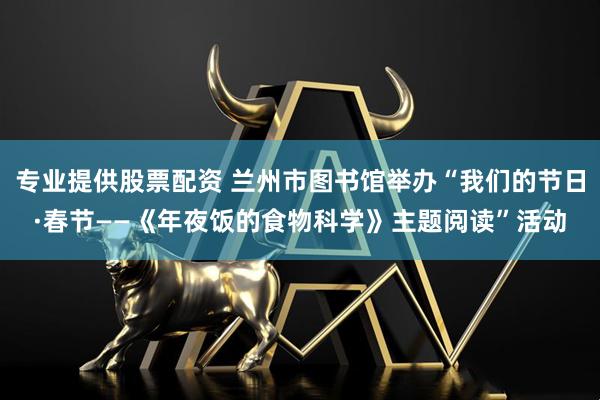 专业提供股票配资 兰州市图书馆举办“我们的节日·春节——《年夜饭的食物科学》主题阅读”活动