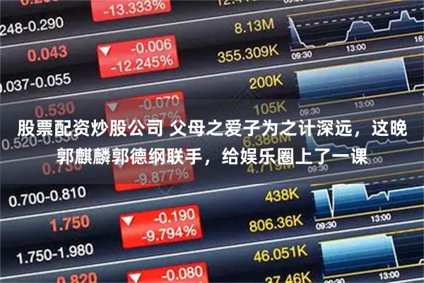 股票配资炒股公司 父母之爱子为之计深远，这晚郭麒麟郭德纲联手，给娱乐圈上了一课