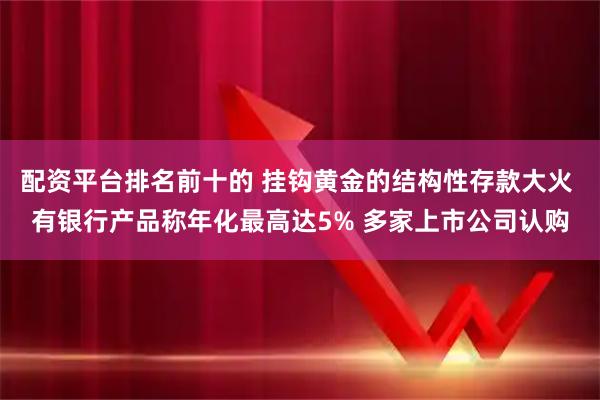 配资平台排名前十的 挂钩黄金的结构性存款大火 有银行产品称年化最高达5% 多家上市公司认购