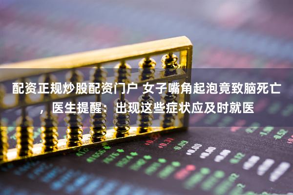 配资正规炒股配资门户 女子嘴角起泡竟致脑死亡，医生提醒：出现这些症状应及时就医