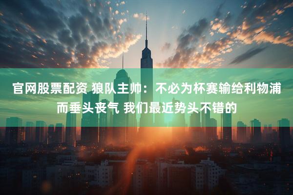 官网股票配资 狼队主帅：不必为杯赛输给利物浦而垂头丧气 我们最近势头不错的
