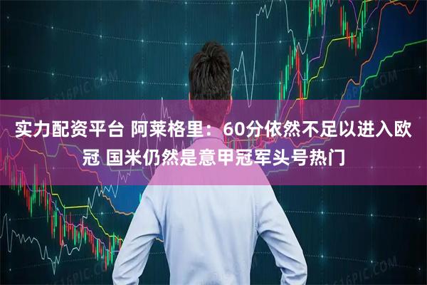 实力配资平台 阿莱格里：60分依然不足以进入欧冠 国米仍然是意甲冠军头号热门