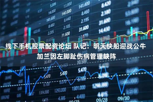 线下手机股票配资论坛 队记：明天快船迎战公牛 加兰因左脚趾伤病管理缺阵