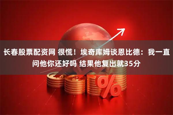 长春股票配资网 很慌！埃奇库姆谈恩比德：我一直问他你还好吗 结果他复出就35分