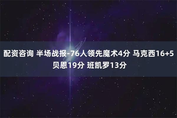 配资咨询 半场战报-76人领先魔术4分 马克西16+5 贝恩19分 班凯罗13分