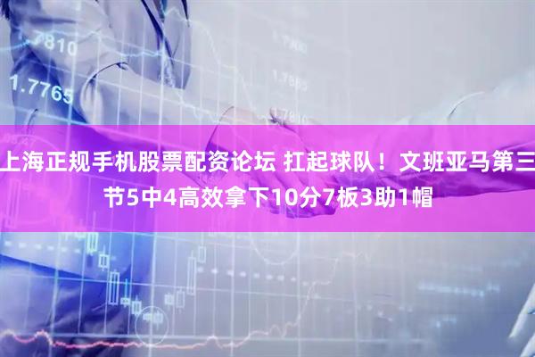 上海正规手机股票配资论坛 扛起球队！文班亚马第三节5中4高效拿下10分7板3助1帽