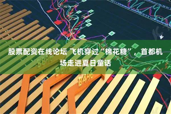 股票配资在线论坛 飞机穿过“棉花糖”，首都机场走进夏日童话